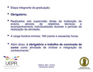 •           Etapa integrante da graduação;

                •           Obrigatório;

                •           Realizados sob supervisão direta da instituição de
                            ensino,    através     de  relatórios  técnicos   e
                            acompanhamento individualizado durante o período de
                            realização da atividade;

                •           A carga horária mínima: 160 (cento e sessenta) horas.

                •           Além disso, é obrigatório o trabalho de conclusão de
                            curso como atividade de síntese e integração de
                            conhecimento.”




                                                                PROFA. MSC. THAYS
                                                                 PERASSOLI BOIKO
                    d




                                                        ã
C




                        C




                                        M
a




    m




        p




            u




                s




                    e




                        a




                            m




                                p




                                    o




                                            o




                                                u




                                                    r




                                                            o
 