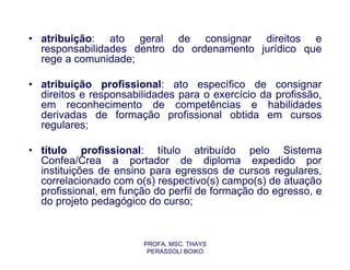 • atribuição: ato geral de consignar direitos e
  responsabilidades dentro do ordenamento jurídico que
  rege a comunidade;

• atribuição profissional: ato específico de consignar
  direitos e responsabilidades para o exercício da profissão,
  em reconhecimento de competências e habilidades
  derivadas de formação profissional obtida em cursos
  regulares;

• título profissional: título atribuído pelo Sistema
  Confea/Crea a portador de diploma expedido por
  instituições de ensino para egressos de cursos regulares,
  correlacionado com o(s) respectivo(s) campo(s) de atuação
  profissional, em função do perfil de formação do egresso, e
  do projeto pedagógico do curso;


                       PROFA. MSC. THAYS
                        PERASSOLI BOIKO
 