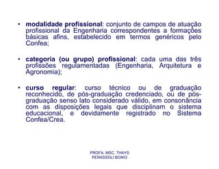 • modalidade profissional: conjunto de campos de atuação
  profissional da Engenharia correspondentes a formações
  básicas afins, estabelecido em termos genéricos pelo
  Confea;

• categoria (ou grupo) profissional: cada uma das três
  profissões regulamentadas (Engenharia, Arquitetura e
  Agronomia);

• curso regular: curso técnico ou de graduação
  reconhecido, de pós-graduação credenciado, ou de pós-
  graduação senso lato considerado válido, em consonância
  com as disposições legais que disciplinam o sistema
  educacional, e devidamente registrado no Sistema
  Confea/Crea.



                      PROFA. MSC. THAYS
                       PERASSOLI BOIKO
 
