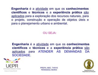 Engenharia é a atividade em que os conhecimentos
                            científicos e técnicos e a experiência prática são
                            aplicados para a exploração dos recursos naturais, para
                            o projeto, construção e operação de objetos úteis e
                            para o planejamento urbano e ambiental.


                                                                  OU SEJA:


                                Engenharia é a atividade em que os conhecimentos
                                científicos e técnicos e a experiência prática são
                                aplicados para ATENDER AS DEMANDAS DA
                                SOCIEDADE.


                                                                PROFA. MSC. THAYS
                                                                 PERASSOLI BOIKO
                    d




                                                        ã
C




                        C




                                        M
a




    m




        p




            u




                s




                    e




                        a




                            m




                                p




                                    o




                                            o




                                                u




                                                    r




                                                            o
 