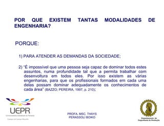 POR QUE EXISTEM                                  TANTAS         MODALIDADES   DE
                    ENGENHARIA?


                        PORQUE:

                            1) PARA ATENDER AS DEMANDAS DA SOCIEDADE;

                            2) “É impossível que uma pessoa seja capaz de dominar todos estes
                               assuntos, numa profundidade tal que a permita trabalhar com
                               desenvoltura em todos eles. Por isso existem as várias
                               engenharias, para que os profissionais formados em cada uma
                               delas possam dominar adequadamente os conhecimentos de
                               cada área” (BAZZO; PEREIRA, 1997, p. 210);




                                                                PROFA. MSC. THAYS
                                                                 PERASSOLI BOIKO
                    d




                                                        ã
C




                        C




                                        M
a




    m




        p




            u




                s




                    e




                        a




                            m




                                p




                                    o




                                            o




                                                u




                                                    r




                                                            o
 