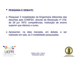 •           PESQUISA E DEBATE:

                o Pesquisar 3 modalidades de Engenharia diferentes das
                  descritas pelo CONFEA, através da Resolução nº 218,
                  de 29 jun 1973: competências; instituição de ensino
                  superior que oferece o curso;

                o Apresentar, na data marcada, em debate, a ser
                  realizado em sala, as 3 modalidade pesquisadas.




                                                                PROFA. MSC. THAYS
                                                                 PERASSOLI BOIKO
                    d




                                                        ã
C




                        C




                                        M
a




    m




        p




            u




                s




                    e




                        a




                            m




                                p




                                    o




                                            o




                                                u




                                                    r




                                                            o
 