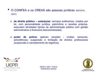 •           O CONFEA e os CREAS são pessoas jurídicas                (BATISTA,
                            2007):


                            o de direito público – autarquias: serviços autônomos, criados por
                              lei, com personalidade jurídica, patrimônio e receitas próprios,
                              executam atividades típicas da administração pública com gestão
                              administrativa e financeira descentralizadas;

                            o poder de polícia: aplicam sanções - multas; censuras;
                              advertências; suspensão e limitação de direitos profissionais
                              (suspensão e cancelamento de registros).




                                                                 PROFA. MSC. THAYS
                                                                  PERASSOLI BOIKO
                    d




                                                         ã
C




                        C




                                         M
a




    m




        p




            u




                s




                    e




                        a




                             m




                                 p




                                     o




                                             o




                                                 u




                                                     r




                                                             o
 