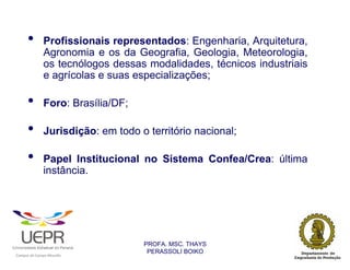 •               Profissionais representados: Engenharia, Arquitetura,
                                Agronomia e os da Geografia, Geologia, Meteorologia,
                                os tecnólogos dessas modalidades, técnicos industriais
                                e agrícolas e suas especializações;

                •               Foro: Brasília/DF;

                •               Jurisdição: em todo o território nacional;

                •               Papel Institucional no Sistema Confea/Crea: última
                                instância.




                                                                PROFA. MSC. THAYS
                                                                 PERASSOLI BOIKO
                    d




                                                        ã
C




                        C




                                        M
a




    m




        p




            u




                s




                    e




                        a




                            m




                                p




                                    o




                                            o




                                                u




                                                    r




                                                            o
 