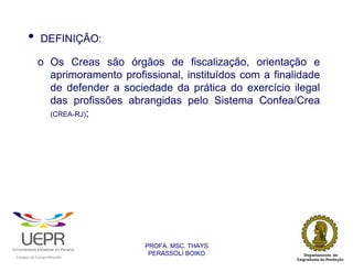 •           DEFINIÇÃO:

                            o Os Creas são órgãos de fiscalização, orientação e
                              aprimoramento profissional, instituídos com a finalidade
                              de defender a sociedade da prática do exercício ilegal
                              das profissões abrangidas pelo Sistema Confea/Crea
                              (CREA-RJ);




                                                                PROFA. MSC. THAYS
                                                                 PERASSOLI BOIKO
                    d




                                                        ã
C




                        C




                                        M
a




    m




        p




            u




                s




                    e




                        a




                            m




                                p




                                    o




                                            o




                                                u




                                                    r




                                                            o
 