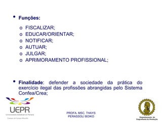 •           Funções:

                                o               FISCALIZAR;
                                o               EDUCAR/ORIENTAR;
                                o               NOTIFICAR;
                                o               AUTUAR;
                                o               JULGAR;
                                o               APRIMORAMENTO PROFISSIONAL;



                •           Finalidade: defender a sociedade da prática do
                            exercício ilegal das profissões abrangidas pelo Sistema
                            Confea/Crea;


                                                                PROFA. MSC. THAYS
                                                                 PERASSOLI BOIKO
                    d




                                                        ã
C




                        C




                                        M
a




    m




        p




            u




                s




                    e




                        a




                            m




                                p




                                    o




                                            o




                                                u




                                                    r




                                                            o
 