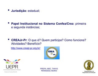 •           Jurisdição: estadual;



                •           Papel Institucional no Sistema Confea/Crea: primeira
                            e segunda instâncias;



                •           CREAJr-Pr: O que é? Quem participa? Como funciona?
                            Atividades? Benefício?
                            http://www.creajr-pr.org.br/




                                                                PROFA. MSC. THAYS
                                                                 PERASSOLI BOIKO
                    d




                                                        ã
C




                        C




                                        M
a




    m




        p




            u




                s




                    e




                        a




                            m




                                p




                                    o




                                            o




                                                u




                                                    r




                                                            o
 