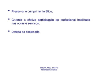 •   Preservar o cumprimento ético;

•   Garantir a efetiva participação do profissional habilitado
    nas obras e serviços;

•   Defesa da sociedade.




                           PROFA. MSC. THAYS
                            PERASSOLI BOIKO
 