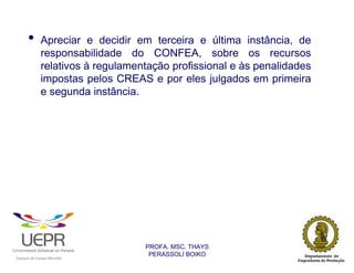 •           Apreciar e decidir em terceira e última instância, de
                            responsabilidade do CONFEA, sobre os recursos
                            relativos à regulamentação profissional e às penalidades
                            impostas pelos CREAS e por eles julgados em primeira
                            e segunda instância.




                                                                PROFA. MSC. THAYS
                                                                 PERASSOLI BOIKO
                    d




                                                        ã
C




                        C




                                        M
a




    m




        p




            u




                s




                    e




                        a




                            m




                                p




                                    o




                                            o




                                                u




                                                    r




                                                            o
 