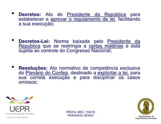 •                   Decretos: Ato do Presidente da República para
                            estabelecer e aprovar o regulamento de lei, facilitando
                            a sua execução;


        •                   Decretos-Lei: Norma baixada pelo Presidente da
                            República que se restringia a certas matérias e está
                            sujeita ao controle do Congresso Nacional;


        •                   Resoluções: Ato normativo de competência exclusiva
                            do Plenário do Confea, destinado a explicitar a lei, para
                            sua correta execução e para disciplinar os casos
                            omissos;




                                                                PROFA. MSC. THAYS
                                                                 PERASSOLI BOIKO
                    d




                                                        ã
C




                        C




                                        M
a




    m




        p




            u




                s




                    e




                        a




                            m




                                p




                                    o




                                            o




                                                u




                                                    r




                                                            o
 