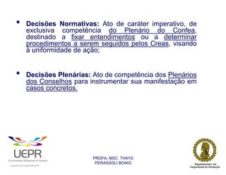 •                   Decisões Normativas: Ato de caráter imperativo, de
                            exclusiva competência do Plenário do Confea,
                            destinado a fixar entendimentos ou a determinar
                            procedimentos a serem seguidos pelos Creas, visando
                            à uniformidade de ação;


        •                   Decisões Plenárias: Ato de competência dos Plenários
                            dos Conselhos para instrumentar sua manifestação em
                            casos concretos.




                                                                PROFA. MSC. THAYS
                                                                 PERASSOLI BOIKO
                    d




                                                        ã
C




                        C




                                        M
a




    m




        p




            u




                s




                    e




                        a




                            m




                                p




                                    o




                                            o




                                                u




                                                    r




                                                            o
 