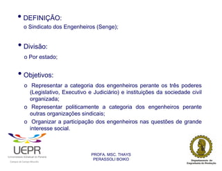 • DEFINIÇÃO:
                            o Sindicato dos Engenheiros (Senge);


                • Divisão:
                            o Por estado;


                • Objetivos:
                            o Representar a categoria dos engenheiros perante os três poderes
                              (Legislativo, Executivo e Judiciário) e instituições da sociedade civil
                              organizada;
                            o Representar politicamente a categoria dos engenheiros perante
                              outras organizações sindicais;
                            o Organizar a participação dos engenheiros nas questões de grande
                              interesse social.



                                                                 PROFA. MSC. THAYS
                                                                  PERASSOLI BOIKO
                    d




                                                         ã
C




                        C




                                         M
a




    m




        p




            u




                s




                    e




                        a




                             m




                                 p




                                     o




                                             o




                                                 u




                                                     r




                                                             o
 