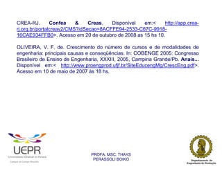 CREA-RJ.        Confea    &    Creas.  Disponível  em:<    http://app.crea-
            rj.org.br/portalcreav2/CMS?idSecao=8ACFFE94-2533-C67C-9918-
            16CAE934FFB0>. Acesso em 20 de outubro de 2008 as 15 hs 10.

            OLIVEIRA, V. F. de. Crescimento do número de cursos e de modalidades de
            engenharia: principais causas e conseqüências. In: COBENGE 2005: Congresso
            Brasileiro de Ensino de Engenharia, XXXIII, 2005, Campina Grande/Pb. Anais...
            Disponível em:< http://www.proengprod.ufjf.br/SiteEducengMg/CrescEng.pdf>.
            Acesso em 10 de maio de 2007 às 18 hs.




                                                                PROFA. MSC. THAYS
                                                                 PERASSOLI BOIKO
                    d




                                                        ã
C




                        C




                                        M
a




    m




        p




            u




                s




                    e




                        a




                            m




                                p




                                    o




                                            o




                                                u




                                                    r




                                                            o
 