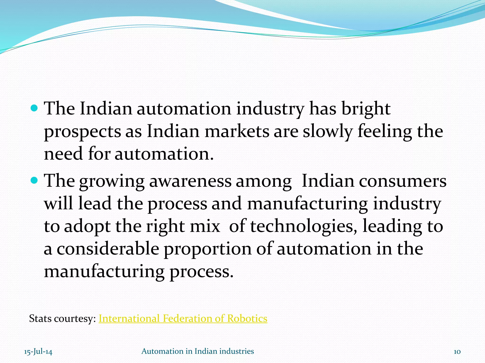  The Indian automation industry has bright
prospects as Indian markets are slowly feeling the
need for automation.
 The growing awareness among Indian consumers
will lead the process and manufacturing industry
to adopt the right mix of technologies, leading to
a considerable proportion of automation in the
manufacturing process.
Stats courtesy: International Federation of Robotics
15-Jul-14 10Automation in Indian industries
 