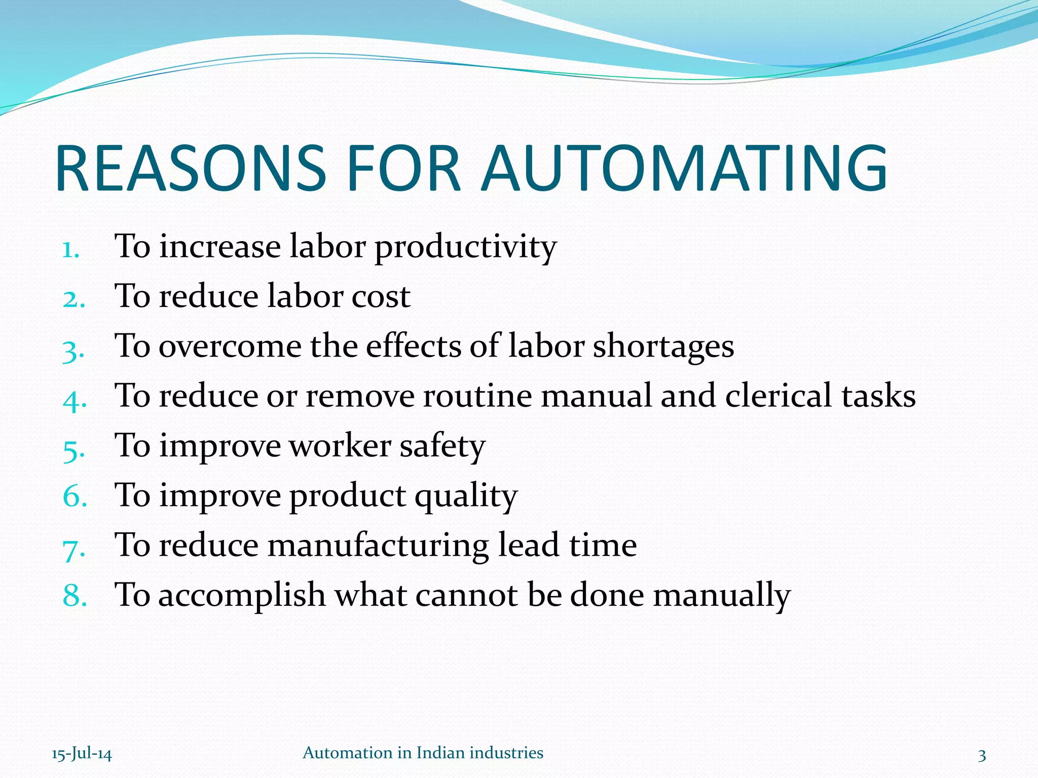 1. To increase labor productivity
2. To reduce labor cost
3. To overcome the effects of labor shortages
4. To reduce or remove routine manual and clerical tasks
5. To improve worker safety
6. To improve product quality
7. To reduce manufacturing lead time
8. To accomplish what cannot be done manually
REASONS FOR AUTOMATING
15-Jul-14 3Automation in Indian industries
 
