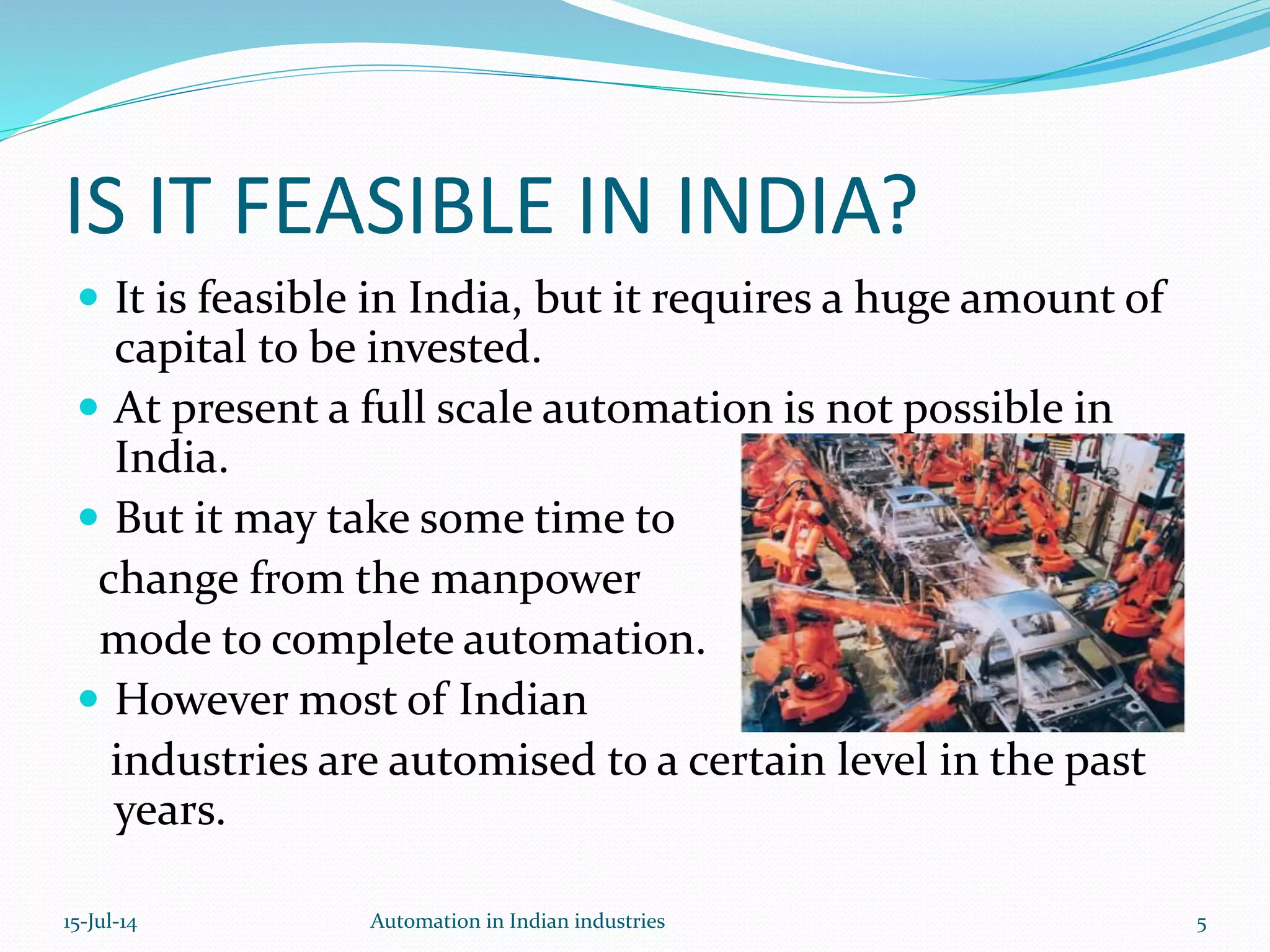  It is feasible in India, but it requires a huge amount of
capital to be invested.
 At present a full scale automation is not possible in
India.
 But it may take some time to
change from the manpower
mode to complete automation.
 However most of Indian
industries are automised to a certain level in the past
years.
IS IT FEASIBLE IN INDIA?
15-Jul-14 5Automation in Indian industries
 