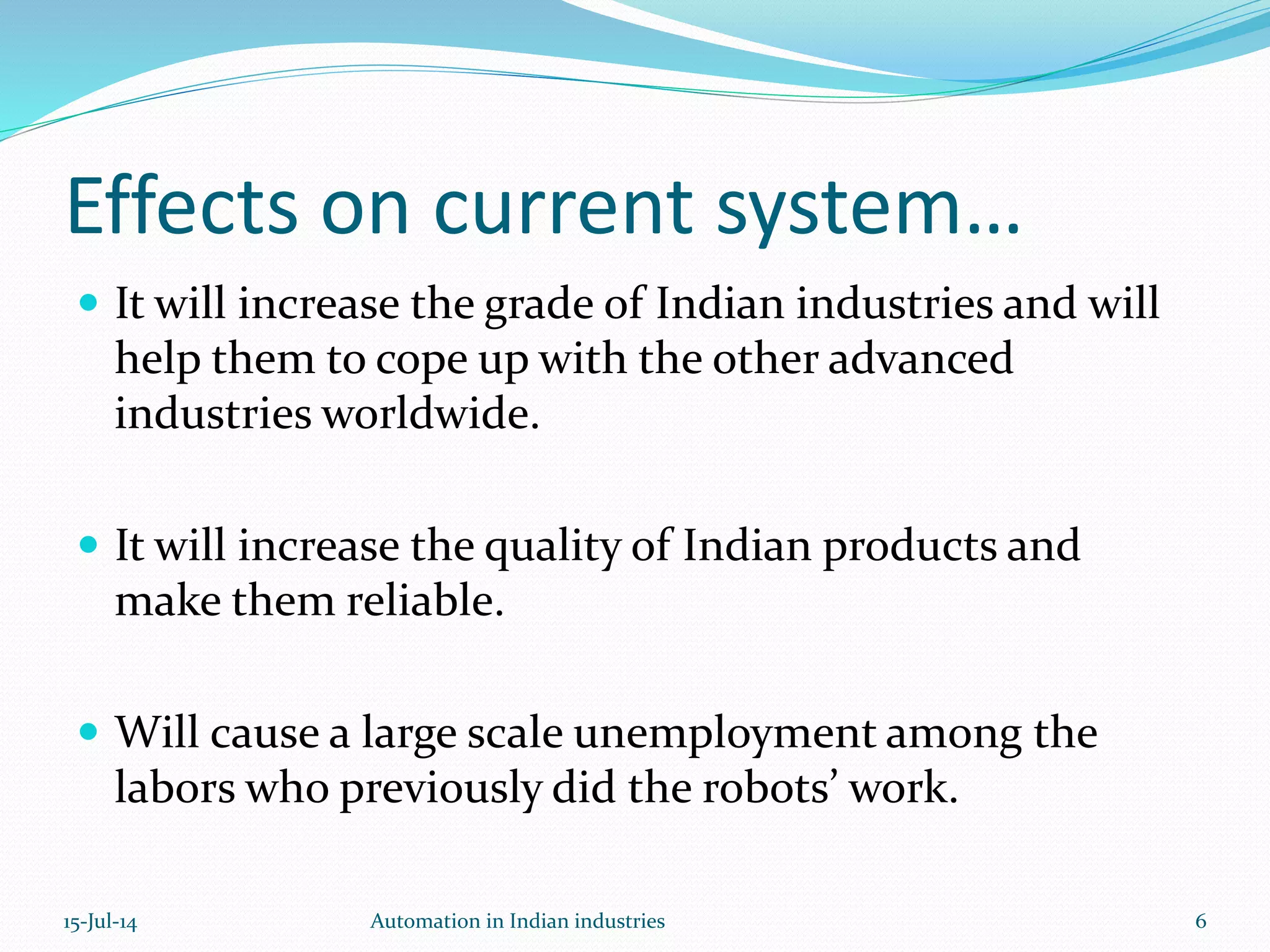 Effects on current system…
 It will increase the grade of Indian industries and will
help them to cope up with the other advanced
industries worldwide.
 It will increase the quality of Indian products and
make them reliable.
 Will cause a large scale unemployment among the
labors who previously did the robots’ work.
15-Jul-14 Automation in Indian industries 6
 