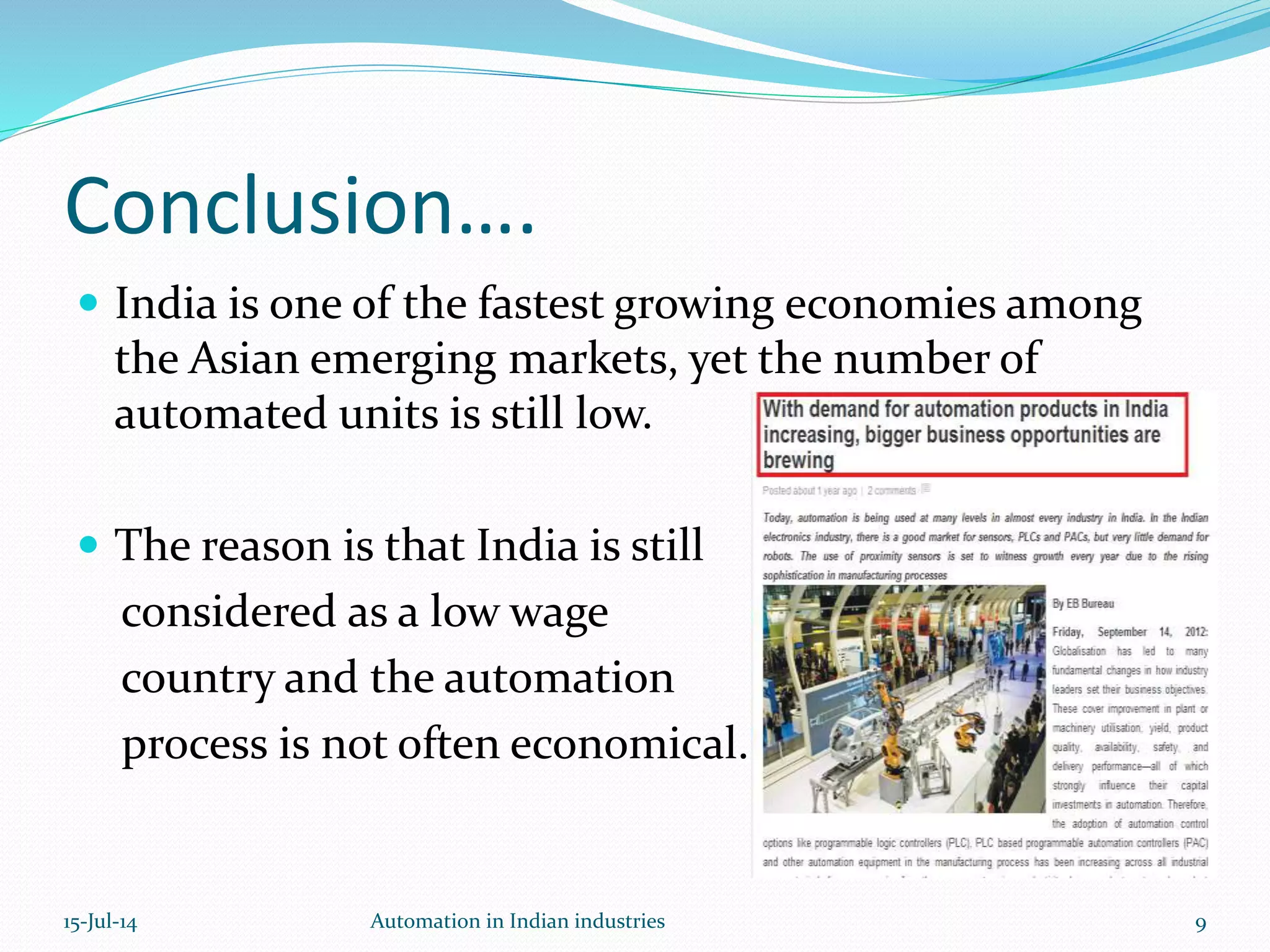  India is one of the fastest growing economies among
the Asian emerging markets, yet the number of
automated units is still low.
 The reason is that India is still
considered as a low wage
country and the automation
process is not often economical.
Conclusion….
15-Jul-14 9Automation in Indian industries
 