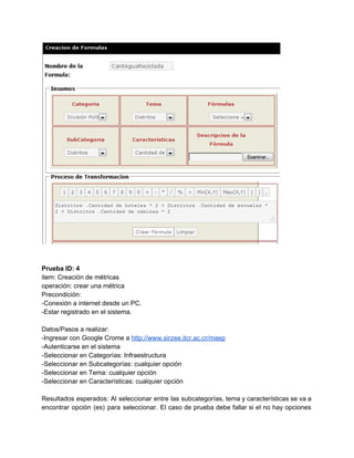  
 
 
Prueba ID: 4 
item: Creación de métricas 
operación: crear una métrica 
Precondición: 
­Conexión a internet desde un PC. 
­Estar registrado en el sistema. 
 
Datos/Pasos a realizar: 
­Ingresar con Google Crome a ​http://www.sirzee.itcr.ac.cr/maep 
­Autenticarse en el sistema 
­Seleccionar en Categorías: Infraestructura 
­Seleccionar en Subcategorías: cualquier opción 
­Seleccionar en Tema: cualquier opción 
­Seleccionar en Características: cualquier opción 
 
Resultados esperados: Al seleccionar entre las subcategorías, tema y características se va a                         
encontrar opción (es) para seleccionar. El caso de prueba debe fallar si el no hay opciones                               
 