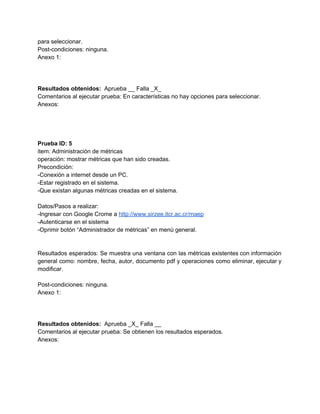 para seleccionar. 
Post­condiciones: ninguna. 
Anexo 1: 
 
 
 
Resultados obtenidos: ​ Aprueba __ Falla _X_ 
Comentarios al ejecutar prueba: En características no hay opciones para seleccionar. 
Anexos: 
 
 
 
 
Prueba ID: 5 
item: Administración de métricas 
operación: mostrar métricas que han sido creadas. 
Precondición: 
­Conexión a internet desde un PC. 
­Estar registrado en el sistema. 
­Que existan algunas métricas creadas en el sistema. 
 
Datos/Pasos a realizar: 
­Ingresar con Google Crome a ​http://www.sirzee.itcr.ac.cr/maep 
­Autenticarse en el sistema 
­Oprimir botón “Administrador de métricas” en menú general. 
 
 
Resultados esperados: Se muestra una ventana con las métricas existentes con información                       
general como: nombre, fecha, autor, documento pdf y operaciones como eliminar, ejecutar y                         
modificar. 
 
Post­condiciones: ninguna. 
Anexo 1: 
 
 
 
Resultados obtenidos: ​ Aprueba _X_ Falla __ 
Comentarios al ejecutar prueba: Se obtienen los resultados esperados. 
Anexos: 
 
 
 
