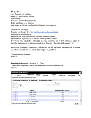 Prueba ID: 7 
item: Ejecución de métricas 
operación: ejecutar una métrica. 
Precondición: 
­Conexión a internet desde un PC. 
­Estar registrado en el sistema. 
­Que exista la métrica “cantPapelRecXDistrito” en el sistema. 
 
Datos/Pasos a realizar: 
­Ingresar con Google Crome a ​http://www.sirzee.itcr.ac.cr/maep 
­Autenticarse en el sistema. 
­Oprimir botón “Administrador de métricas” en menú general. 
­Oprimir botón “Ejecutar” en la métrica “cantPapelRecXDistrito”. 
­Corroborar los resultados obtenidos con los existentes en la BD (utilizando operador                       
“identifier”) y haciendo el cálculo manualmente “Distritos . Cantidad de Escuelas * 3”. 
 
Resultados esperados: Se muestra una ventana con los resultados de la métrica, la cual es                             
una información tabular por distrito de la Región Huetar Norte.   
 
Post­condiciones: ninguna. 
Anexo 1: 
 
 
Resultados obtenidos: ​ Aprueba _X_ Falla __ 
Comentarios al ejecutar prueba: Se obtienen los resultados esperados. 
Anexos: 
 
 
 