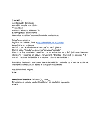  
 
 
Prueba ID: 8 
item: Ejecución de métricas 
operación: ejecutar una métrica. 
Precondición: 
­Conexión a internet desde un PC. 
­Estar registrado en el sistema. 
­Que exista la métrica “cantAguaReciclada” en el sistema. 
 
Datos/Pasos a realizar: 
­Ingresar con Google Crome a ​http://www.sirzee.itcr.ac.cr/maep 
­Autenticarse en el sistema 
­Oprimir botón “Administrador de métricas” en menú general. 
­Oprimir botón “Ejecutar” en la métrica “cantAguaReciclada”. 
­Corroborar los resultados obtenidos con los existentes en la BD (utilizando operador                       
“identifier”) y haciendo el cálculo manualmente “Distritos . Cantidad de Escuelas * 2 +                           
Distritos . Cantidad de Hoteles * 2 + Distritos . Cantidad de Cabinas * 2 ”. 
 
Resultados esperados: Se muestra una ventana con los resultados de la métrica, la cual es                             
una información tabular por distrito de la Región Huetar Norte.   
 
Post­condiciones: ninguna. 
Anexo 1: 
 
 
Resultados obtenidos: ​ Aprueba _X_ Falla __ 
Comentarios al ejecutar prueba: Se obtienen los resultados esperados. 
Anexos:
 