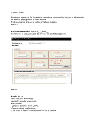 ­Oprimir: “Crear” 
 
Resultados esperados: Se devuelve un mensaje de confirmación y luego en el administrador                         
de métricas debe aparecer la nueva métrica. 
Post­condiciones: Una nueva métrica en la base de datos. 
Anexo 1: 
 
 
Resultados obtenidos: ​ Aprueba _X_ Falla __ 
Comentarios al ejecutar prueba: Se obtienen los resultados esperados. 
 
 
 
Anexos: 
 
 
Prueba ID: 10 
item: Ejecución de métricas 
operación: ejecutar una métrica. 
Precondición: 
­Conexión a internet desde un PC. 
­Estar registrado en el sistema. 
­Que exista la métrica “cantEmpaquesSint” en el sistema. 
 