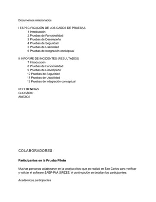 Documentos relacionados 
 
I ESPECIFICACIÓN DE LOS CASOS DE PRUEBAS 
1 Introducción 
2 Pruebas de Funcionalidad 
3 Pruebas de Desempeño 
4 Pruebas de Seguridad 
5 Pruebas de Usabilidad 
6 Pruebas de Integración conceptual 
 
II INFORME DE INCIDENTES (RESULTADOS) 
7 Introducción 
8 Pruebas de Funcionalidad 
9 Pruebas de Desempeño 
           10 Pruebas de Seguridad 
           11 Pruebas de Usabilidad 
           12 Pruebas de Integración conceptual 
 
REFERENCIAS 
GLOSARIO 
ANEXOS 
 
 
 
 
 
 
 
 
 
 
 
 
 
COLABORADORES 
 
Participantes en la Prueba Piloto 
 
Muchas personas colaboraron en la prueba piloto que se realizó en San Carlos para verificar 
y validar el software SAEP­PitA SIRZEE. A continuación se detallan los participantes: 
 
Académicos participantes 
 