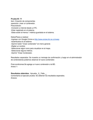  
 
 
Prueba ID: 11 
item: Creación de componentes 
operación: crear un contenedor. 
Precondición: 
­Conexión a internet desde un PC. 
­Estar registrado en el sistema. 
­Debe existir al menos 1 métrica guardada en el sistema. 
 
Datos/Pasos a realizar: 
­Ingresar con Google Crome a ​http://www.sirzee.itcr.ac.cr/maep 
­Autenticarse en el sistema 
­Oprimir botón “Crear contenedor” en menú general. 
­Digitar un nombre 
­Seleccionar algún icono para visualizar en el mapa. 
­Seleccionar alguna métrica. 
­Oprimir “Crear Contenedor. 
 
Resultados esperados: Se muestra un mensaje de confirmación y luego en el administrador                         
de contenedores podemos observar el nuevo contenedor. 
 
Post­condiciones:Se agrega un nuevo contenedor a la BD. 
Anexo 1: 
 
 
Resultados obtenidos: ​ Aprueba _X_ Falla __ 
Comentarios al ejecutar prueba: Se obtienen los resultados esperados. 
Anexos: 
 
 
 
 