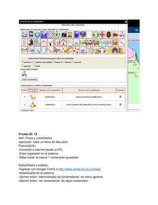  
 
 
 
 
 
Prueba ID: 12 
item: Foros y comentarios 
operación: crear un tema de discusión. 
Precondición: 
­Conexión a internet desde un PC. 
­Estar registrado en el sistema. 
­Debe existir al menos 1 contenedor guardado. 
 
Datos/Pasos a realizar: 
­Ingresar con Google Crome a ​http://www.sirzee.itcr.ac.cr/maep 
­Autenticarse en el sistema 
­Oprimir botón “administrador de contenedores” en menú general. 
­Oprimir botón “ver comentarios” de algún contenedor. 
 