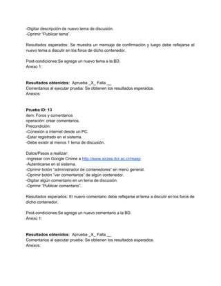 ­Digitar descripción de nuevo tema de discusión. 
­Oprimir “Publicar tema”. 
 
Resultados esperados: Se muestra un mensaje de confirmación y luego debe reflejarse el                         
nuevo tema a discutir en los foros de dicho contenedor. 
 
Post­condiciones:Se agrega un nuevo tema a la BD. 
Anexo 1: 
 
 
Resultados obtenidos: ​ Aprueba _X_ Falla __ 
Comentarios al ejecutar prueba: Se obtienen los resultados esperados. 
Anexos: 
 
 
Prueba ID: 13 
item: Foros y comentarios 
operación: crear comentarios. 
Precondición: 
­Conexión a internet desde un PC. 
­Estar registrado en el sistema. 
­Debe existir al menos 1 tema de discusión. 
 
Datos/Pasos a realizar: 
­Ingresar con Google Crome a ​http://www.sirzee.itcr.ac.cr/maep 
­Autenticarse en el sistema. 
­Oprimir botón “administrador de contenedores” en menú general. 
­Oprimir botón “ver comentarios” de algún contenedor. 
­Digitar algún comentario en un tema de discusión. 
­Oprimir “Publicar comentario”. 
 
Resultados esperados: El nuevo comentario debe reflejarse el tema a discutir en los foros de                             
dicho contenedor. 
 
Post­condiciones:Se agrega un nuevo comentario a la BD. 
Anexo 1: 
 
 
Resultados obtenidos: ​ Aprueba _X_ Falla __ 
Comentarios al ejecutar prueba: Se obtienen los resultados esperados. 
Anexos: 
 