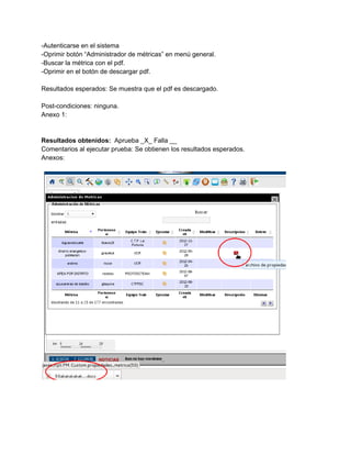 ­Autenticarse en el sistema 
­Oprimir botón “Administrador de métricas” en menú general. 
­Buscar la métrica con el pdf. 
­Oprimir en el botón de descargar pdf. 
 
Resultados esperados: Se muestra que el pdf es descargado.   
 
Post­condiciones: ninguna. 
Anexo 1: 
 
 
Resultados obtenidos: ​ Aprueba _X_ Falla __ 
Comentarios al ejecutar prueba: Se obtienen los resultados esperados. 
Anexos: 
 
 
 
 
 
 