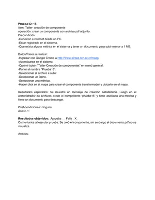  
Prueba ID: 16 
item: Taller­ creación de componente 
operación: crear un componente con archivo pdf adjunto. 
Precondición: 
­Conexión a internet desde un PC. 
­Estar registrado en el sistema. 
­Que exista alguna métrica en el sistema y tener un documento para subir menor a 1 MB. 
 
Datos/Pasos a realizar: 
­Ingresar con Google Crome a ​http://www.sirzee.itcr.ac.cr/maep 
­Autenticarse en el sistema 
­Oprimir botón “Taller­Creación de componentes” en menú general. 
­Poner el nombre “Prueba16”. 
­Seleccionar el archivo a subir. 
­Seleccionar un ícono. 
­Seleccionar una métrica. 
­Hacer click en el mapa para crear el componente transformador y ubicarlo en el mapa. 
 
Resultados esperados: Se muestra un mensaje de creación satisfactoria. Luego en el                       
administrador de archivos existe el componente “prueba16” y tiene asociado una métrica y                         
tiene un documento para descargar.  
 
Post­condiciones: ninguna. 
Anexo 1: 
 
Resultados obtenidos: ​ Aprueba __ Falla _X_ 
Comentarios al ejecutar prueba: Se creó el componente, sin embargo el documento pdf no se                             
visualiza. 
 
Anexos: 
 
 