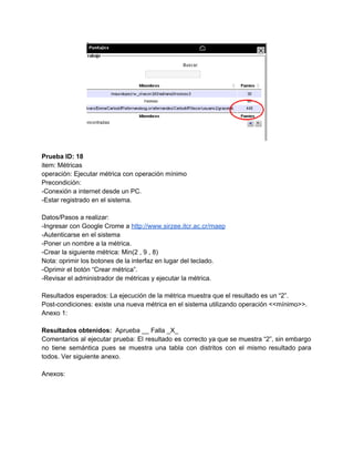  
 
Prueba ID: 18 
item: Métricas 
operación: Ejecutar métrica con operación mínimo 
Precondición: 
­Conexión a internet desde un PC. 
­Estar registrado en el sistema. 
 
Datos/Pasos a realizar: 
­Ingresar con Google Crome a ​http://www.sirzee.itcr.ac.cr/maep 
­Autenticarse en el sistema 
­Poner un nombre a la métrica. 
­Crear la siguiente métrica: Min(2 , 9 , 8) 
Nota: oprimir los botones de la interfaz en lugar del teclado. 
­Oprimir el botón “Crear métrica”. 
­Revisar el administrador de métricas y ejecutar la métrica. 
 
Resultados esperados: La ejecución de la métrica muestra que el resultado es un “2”. 
Post­condiciones: existe una nueva métrica en el sistema utilizando operación <<mínimo>>. 
Anexo 1: 
 
Resultados obtenidos: ​ Aprueba __ Falla _X_ 
Comentarios al ejecutar prueba: El resultado es correcto ya que se muestra “2”, sin embargo                             
no tiene semántica pues se muestra una tabla con distritos con el mismo resultado para                             
todos. Ver siguiente anexo. 
 
Anexos: 
 