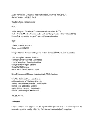  
Álvaro Fernández González, Observatorio del Desarrollo (OdD), UCR 
Marlen Treviño, SIRZEE, ITCR 
 
Colaboradores institucionales 
 
UCR 
 
Javier Vásquez, Escuela de Computación e Informática (ECCI) 
Carlos Andrés Méndez Rodríguez, Escuela de Computación e Informática (ECCI) 
Emma Tuk, consultora en gestión de residuos y educación. 
 
ITCR 
 
Andrés Guzmán, SIRZEE 
Oscar Lopez, SIRZEE 
 
Colegio Técnico Profesional Regional de San Carlos (COTAI, Ciudad Quesada) 
 
Xinia Rodríguez Salazar, directora 
Cándida García Gutiérrez, Matemática 
Evelyn Vega Cruz, Estudios Sociales 
Gladys Quirós Vargas, Español 
Heidy Murillo Quesada 
Oscar Mario Vargas, Agroecología 
 
Liceo Experimental Bilingüe Los Ángeles (LEBLA, Fortuna) 
 
Luis Alberto Rojas Bogantes, director 
Adriana Villafuerte Villafuerte, Ciencias 
Ivannia Santamaria Barrantes, Computación  
Ronald Soto Céspedes, Español 
Danny Porras Ramírez, Computación 
William Chacón López, Matemática 
 
PREFACIO 
 
Propósito 
 
Este documento tiene el propósito de especificar las pruebas que se realizaron (casos de 
prueba) previo a la prueba piloto 2012 e informar los resultados (incidentes). 
 
 