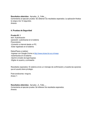  
 
Resultados obtenidos: ​ Aprueba _X_ Falla __ 
Comentarios al ejecutar prueba: Se obtienen los resultados esperados. La aplicación finaliza                       
la carga a los 12 segundos. 
Anexos: 
 
 
4. Pruebas de Seguridad 
 
Prueba ID: 1 
item: Autenticación 
operación: autenticarse en el sistema 
Precondición: 
­Conexión a internet desde un PC. 
­Estar registrado en el sistema 
 
Datos/Pasos a realizar: 
­Ingresar con Google Crome a ​http://www.sirzee.itcr.ac.cr/maep 
­Autenticarse en el sistema 
­Oprimir el botón de login/ingreso 
­Digitar el usuario y contraseña 
 
 
Resultados esperados: El sistema envía un mensaje de confirmación y muestra las opciones                         
que el usuario tiene privilegio. 
 
Post­condiciones: ninguna. 
Anexo 1: 
 
 
 
Resultados obtenidos: ​ Aprueba _X_ Falla __ 
Comentarios al ejecutar prueba: Se obtienen los resultados esperados. 
Anexos: 
 
 