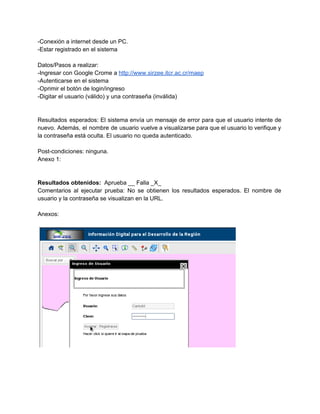 ­Conexión a internet desde un PC. 
­Estar registrado en el sistema 
 
Datos/Pasos a realizar: 
­Ingresar con Google Crome a ​http://www.sirzee.itcr.ac.cr/maep 
­Autenticarse en el sistema 
­Oprimir el botón de login/ingreso 
­Digitar el usuario (válido) y una contraseña (inválida) 
 
 
Resultados esperados: El sistema envía un mensaje de error para que el usuario intente de                             
nuevo. Además, el nombre de usuario vuelve a visualizarse para que el usuario lo verifique y                               
la contraseña está oculta. El usuario no queda autenticado. 
 
Post­condiciones: ninguna. 
Anexo 1: 
 
 
Resultados obtenidos: ​ Aprueba __ Falla _X_ 
Comentarios al ejecutar prueba: No se obtienen los resultados esperados. El nombre de                         
usuario y la contraseña se visualizan en la URL.  
 
Anexos: 
 
 
 
 
 
 
