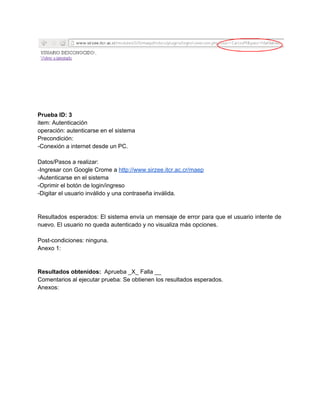  
 
 
 
Prueba ID: 3 
item: Autenticación 
operación: autenticarse en el sistema 
Precondición: 
­Conexión a internet desde un PC. 
 
Datos/Pasos a realizar: 
­Ingresar con Google Crome a ​http://www.sirzee.itcr.ac.cr/maep 
­Autenticarse en el sistema 
­Oprimir el botón de login/ingreso 
­Digitar el usuario inválido y una contraseña inválida. 
 
 
Resultados esperados: El sistema envía un mensaje de error para que el usuario intente de                             
nuevo. El usuario no queda autenticado y no visualiza más opciones. 
 
Post­condiciones: ninguna. 
Anexo 1: 
 
 
Resultados obtenidos: ​ Aprueba _X_ Falla __ 
Comentarios al ejecutar prueba: Se obtienen los resultados esperados.  
Anexos: 
 
 