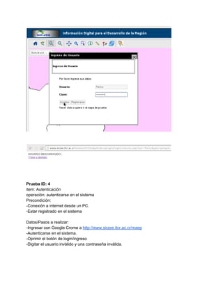  
 
 
 
 
Prueba ID: 4 
item: Autenticación 
operación: autenticarse en el sistema 
Precondición: 
­Conexión a internet desde un PC. 
­Estar registrado en el sistema 
 
Datos/Pasos a realizar: 
­Ingresar con Google Crome a ​http://www.sirzee.itcr.ac.cr/maep 
­Autenticarse en el sistema. 
­Oprimir el botón de login/ingreso 
­Digitar el usuario inválido y una contraseña inválida. 
 
 
 