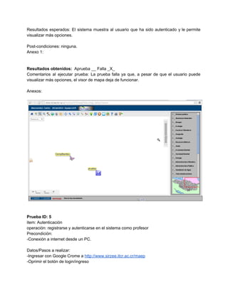 Resultados esperados: El sistema muestra al usuario que ha sido autenticado y le permite                           
visualizar más opciones. 
 
Post­condiciones: ninguna. 
Anexo 1: 
 
 
Resultados obtenidos: ​ Aprueba __ Falla _X_ 
Comentarios al ejecutar prueba: La prueba falla ya que, a pesar de que el usuario puede                               
visualizar más opciones, el visor de mapa deja de funcionar. 
 
Anexos: 
 
 
 
 
Prueba ID: 5 
item: Autenticación 
operación: registrarse y autenticarse en el sistema como profesor 
Precondición: 
­Conexión a internet desde un PC. 
 
Datos/Pasos a realizar: 
­Ingresar con Google Crome a ​http://www.sirzee.itcr.ac.cr/maep 
­Oprimir el botón de login/ingreso 
 
