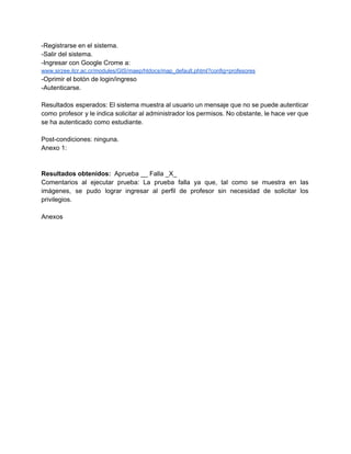 ­Registrarse en el sistema. 
­Salir del sistema. 
­Ingresar con Google Crome a: 
www.sirzee.itcr.ac.cr/modules/GIS/maep/htdocs/map_default.phtml?config=profesores 
­Oprimir el botón de login/ingreso 
­Autenticarse. 
 
Resultados esperados: El sistema muestra al usuario un mensaje que no se puede autenticar                           
como profesor y le indica solicitar al administrador los permisos. No obstante, le hace ver que                               
se ha autenticado como estudiante. 
 
Post­condiciones: ninguna. 
Anexo 1: 
 
 
Resultados obtenidos: ​ Aprueba __ Falla _X_ 
Comentarios al ejecutar prueba: La prueba falla ya que, tal como se muestra en las                             
imágenes, se pudo lograr ingresar al perfil de profesor sin necesidad de solicitar los                           
privilegios. 
 
Anexos 
 
 
 