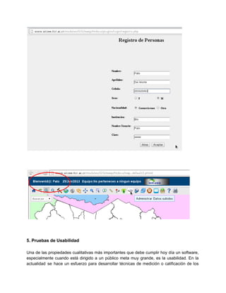  
 
 
 
 
 
 
 
5. Pruebas de Usabilidad 
 
Una de las propiedades cualitativas más importantes que debe cumplir hoy día un software,                           
especialmente cuando está dirigido a un público meta muy grande, es la usabilidad. En la                             
actualidad se hace un esfuerzo para desarrollar técnicas de medición o calificación de los                           
 