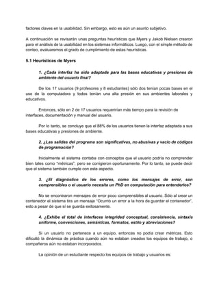 factores claves en la usabilidad. Sin embargo, esto es aún un asunto subjetivo. 
 
A continuación se revisarán unas preguntas heurísticas que Myers y Jakob Nielsen crearon                         
para el análisis de la usabilidad en los sistemas informáticos. Luego, con el simple método de                               
conteo, evaluaremos el grado de cumplimiento de estas heurísticas.  
 
5.1 Heurísticas de Myers 
 
1. ¿Cada interfaz ha sido adaptada para las bases educativas y presiones de                         
ambiente del usuario final? 
 
De los 17 usuarios (9 profesores y 8 estudiantes) sólo dos tenían pocas bases en el                               
uso de la computadora y todos tenían una alta presión en sus ambientes laborales y                             
educativos. 
 
Entonces, sólo en 2 de 17 usuarios requerirían más tiempo para la revisión de 
interfaces, documentación y manual del usuario. 
 
Por lo tanto, se concluye que el 88% de los usuarios tienen la interfaz adaptada a sus                                 
bases educativas y presiones de ambiente. 
 
2. ¿Las salidas del programa son significativas, no abusivas y vacío de códigos                         
de programación? 
 
Inicialmente el sistema contaba con conceptos que el usuario podría no comprender                       
bien tales como “métricas”, pero se corrigieron oportunamente. Por lo tanto, se puede decir                           
que el sistema también cumple con este aspecto. 
 
3. ¿El diagnóstico de los errores, como los mensajes de error, son                       
comprensibles o el usuario necesita un PhD en computación para entenderlos? 
 
No se encontraron mensajes de error poco comprensibles al usuario. Sólo al crear un                           
contenedor el sistema tira un mensaje “Ocurrió un error a la hora de guardar el contenedor”,                               
esto a pesar de que sí se guarda exitosamente. 
 
4. ¿Exhibe el total de interfaces integridad conceptual, consistencia, sintaxis                   
uniforme, convenciones, semánticas, formatos, estilo y abreviaciones? 
 
Si un usuario no pertenece a un equipo, entonces no podía crear métricas. Esto                           
dificultó la dinámica de práctica cuando aún no estaban creados los equipos de trabajo, o                             
compañeros aún no estaban incorporados. 
 
La opinión de un estudiante respecto los equipos de trabajo y usuarios es: 
 