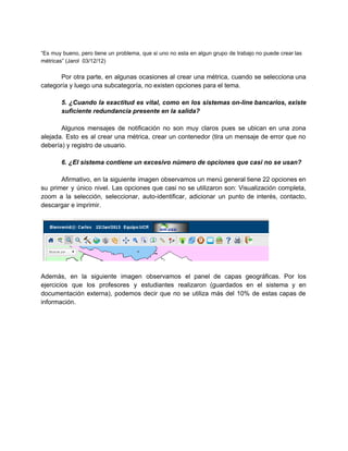  
“Es muy bueno, pero tiene un problema, que si uno no esta en algun grupo de trabajo no puede crear las                                         
métricas” (Jarol  03/12/12) 
 
Por otra parte, en algunas ocasiones al crear una métrica, cuando se selecciona una                           
categoría y luego una subcategoría, no existen opciones para el tema. 
 
5. ¿Cuando la exactitud es vital, como en los sistemas on­line bancarios, existe                         
suficiente redundancia presente en la salida? 
 
Algunos mensajes de notificación no son muy claros pues se ubican en una zona                           
alejada. Esto es al crear una métrica, crear un contenedor (tira un mensaje de error que no                                 
debería) y registro de usuario. 
 
6. ¿El sistema contiene un excesivo número de opciones que casi no se usan? 
 
Afirmativo, en la siguiente imagen observamos un menú general tiene 22 opciones en                         
su primer y único nivel. Las opciones que casi no se utilizaron son: Visualización completa,                             
zoom a la selección, seleccionar, auto­identificar, adicionar un punto de interés, contacto,                       
descargar e imprimir. 
 
 
 
Además, en la siguiente imagen observamos el panel de capas geográficas. Por los                         
ejercicios que los profesores y estudiantes realizaron (guardados en el sistema y en                         
documentación externa), podemos decir que no se utiliza más del 10% de estas capas de                             
información. 
 
 
 
 
 
 
 
 
 
 
 
 
 