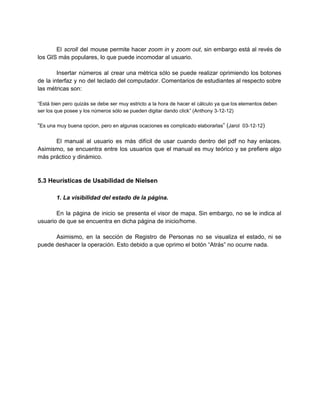  
El ​scroll del mouse permite hacer ​zoom in y ​zoom out​, sin embargo está al revés de                                 
los GIS más populares, lo que puede incomodar al usuario. 
 
Insertar números al crear una métrica sólo se puede realizar oprimiendo los botones                         
de la interfaz y no del teclado del computador. Comentarios de estudiantes al respecto sobre                             
las métricas son: 
 
“Está bien pero quizás se debe ser muy estricto a la hora de hacer el cálculo ya que los elementos deben                                         
ser los que posee y los números sólo se pueden digitar dando click” (Anthony 3­12­12) 
 
“​Es una muy buena opcion, pero en algunas ocaciones es complicado elaborarlas​” (​Jarol  03­12­12​) 
 
El manual al usuario es más difícil de usar cuando dentro del pdf no hay enlaces.                               
Asimismo, se encuentra entre los usuarios que el manual es muy teórico y se prefiere algo                               
más práctico y dinámico. 
 
 
5.3 Heurísticas de Usabilidad de Nielsen 
 
1. La visibilidad del estado de la página. 
 
En la página de inicio se presenta el visor de mapa. Sin embargo, no se le indica al                                   
usuario de que se encuentra en dicha página de inicio/home. 
 
Asimismo, en la sección de Registro de Personas no se visualiza el estado, ni se                             
puede deshacer la operación. Esto debido a que oprimo el botón “Atrás” no ocurre nada. 
 
 
