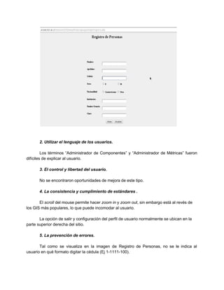 
 
 
2. Utilizar el lenguaje de los usuarios. 
 
Los términos “Administrador de Componentes” y “Administrador de Métricas” fueron                   
difíciles de explicar al usuario. 
 
3. El control y libertad del usuario. 
 
No se encontraron oportunidades de mejora de este tipo. 
 
4. La consistencia y cumplimiento de estándares . 
 
El ​scroll​ del mouse permite hacer ​zoom in​ y ​zoom out​, sin embargo está al revés de 
los GIS más populares, lo que puede incomodar al usuario. 
 
La opción de salir y configuración del perfil de usuario normalmente se ubican en la 
parte superior derecha del sitio. 
 
5. La prevención de errores. 
 
Tal como se visualiza en la imagen de Registro de Personas, no se le indica al                               
usuario en qué formato digitar la cédula (Ej 1­1111­100). 
 
 