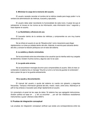 6. Minimizar la carga de la memoria del usuario. 
 
El usuario necesita recordar el nombre de la métrica creada para luego poder ir a la                               
ventana de administración de métricas, buscarla y ejecutarla. 
 
El usuario debe estar recordando la funcionalidad de cada ícono. A pesar de que al                             
sobreponer el mouse en los íconos se da información, esta información dura 1 segundo y                             
hace esperar al usuario. 
 
7. La flexibilidad y eficiencia de uso. 
 
El buscador dentro de la ventana de métricas y componentes es una muy buena                           
eficiencia de uso. 
 
No se ofrece al usuario el uso de “Breadcrumbs” como mecanismo para llegar 
rápidamente a un área ya visitada dentro del sitio. Además, le serviría para ubicarse dentro 
del sitio y conocer la relación jerárquica con el resto del sistema. 
 
8. La estética y diseño minimalista. 
 
Se ha encontrado entre las entrevistas a los usuarios que la interfaz está muy cargada                             
de elementos. Existen muchos iconos y algunos casi no se usan. 
 
9. La ayuda ante errores. 
 
No se encontraron mensajes de error poco comprensibles al usuario. Sólo al crear un 
contenedor el sistema tira un mensaje “Ocurrió un error a la hora de guardar el contenedor”, 
esto a pesar de que sí se guarda exitosamente. 
 
 
10.La ayuda y documentación. 
 
El manual del usuario o ayuda del sistema no cuenta con glosario y preguntas                           
frecuentes. Tampoco información general del sitio, misión, visión, entre otros. Además,en el                       
pdf no hay enlaces o buscador para dirigir rápidamente al usuario. 
 
Un comentario al panel de las capa de datos “Al sistema hay que agregarle instrucciones,                             
división política se basa en … y ahí va encontrar … por ser tan metódicos necesitamos                               
instrumentos o guías” (Adriana video 00401) 
 
6. Pruebas de integración conceptual 
 
Las pruebas de integración conceptual verifican que exista una correspondencia entre los                       
 