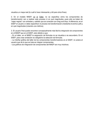 visualiza un mapa real (lo cuál lo hace interesante y útil para otros fines). 
 
2. En el modelo MAEP, ​en el ​Taller​, no se especifica cómo los componentes de                             
transformación van a realizar este proceso ni en qué magnitudes, pues sólo se tratan de                             
“cajas negras” con entradas y salidas que se conectan con ​drag and drop​. A diferencia, en el                                 
SAEP el usuario sí debe especificar el proceso de transformación (mediante el archivo pdf) y                             
en qué magnitudes (creando una métrica). 
 
3. El usuario final puede encontrar conceptualmente más fácil la ​integración de componentes                         
en el MAEP que en el SAEP, esto debido a que: 
­ En el taller, en el MAEP la asignación de fórmulas no se visualiza o es secundario. En el                                     
SAEP, para crear anidación es obligatorio la selección de fórmulas. 
­ La interfaz gráfica del taller de los componentes transformadores en el SAEP, no aclara al                               
usuario que de lo que se trata es integrar componentes.  
­ Los gráficos de integración de componentes del MAEP son muy intuitivos. 
 
 
 
 
 
 
 
 
 
 
 
 
 
 
 
 
 
 
 
 
 
 
 
 
 
 
 
 