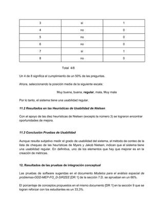 3  sí  1 
4  no  0 
5  no  0 
6  no  0 
7  sí  1 
8  no  0 
 
     Total  4/8 
 
Un 4 de 8 significa el cumplimiento de un 50% de las preguntas. 
 
Ahora, seleccionando la posición media de la siguiente escala: 
 
Muy buena, buena, ​regular​, mala, Muy mala 
 
Por lo tanto, el sistema tiene una usabilidad regular. 
 
11.2 Resultados en las Heurísticas de Usabilidad de Nielsen 
 
Con el apoyo de las diez heurísticas de Nielsen (excepto la número 3) se lograron encontrar 
oportunidades de mejora. 
 
 
11.3 Conclusión Pruebas de Usabilidad 
 
Aunque resulta subjetivo medir el grado de usabilidad del sistema, el método de conteo de la                               
lista de chequeo de las heurísticas de Myers y Jakob Nielsen, indican que el sistema tiene                               
una usabilidad regular. En definitiva, uno de los elementos que hay que mejorar es en la                               
creación de métricas. 
 
 
12. Resultados de las pruebas de integración conceptual 
 
Las pruebas de software sugeridas en el documento ​Modelos para el análisis espacial de                           
problemas­ODD­MEP­FO_D­SIRZEE​ [DR 1] de la sección 7.D. se aprueban en un 66%. 
 
El porcentaje de conceptos propuestos en el mismo documento [DR 1] en la sección 9 que se                                 
logran reforzar con los estudiantes es un 33,3%. 
 