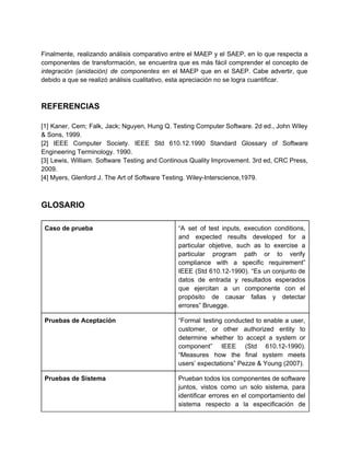  
Finalmente, realizando análisis comparativo entre el MAEP y el SAEP, en lo que respecta a                             
componentes de transformación, se encuentra que es más fácil comprender el concepto de                         
integración (anidación) de componentes en el MAEP que en el SAEP. Cabe advertir, que                           
debido a que se realizó análisis cualitativo, esta apreciación no se logra cuantificar. 
 
 
REFERENCIAS 
 
[1] Kaner, Cem; Falk, Jack; Nguyen, Hung Q. Testing Computer Software. 2d ed., John Wiley                             
& Sons, 1999. 
[2] IEEE Computer Society. IEEE Std 610.12.1990 Standard Glossary of Software                     
Engineering Terminology. 1990. 
[3] Lewis, William. Software Testing and Continous Quality Improvement. 3rd ed, CRC Press,                         
2009. 
[4] Myers, Glenford J. The Art of Software Testing. Wiley­Interscience,1979. 
 
 
GLOSARIO 
 
Caso de prueba  “A set of test inputs, execution conditions,             
and expected results developed for a           
particular objetive, such as to exercise a             
particular program path or to verify           
compliance with a specific requirement”         
IEEE (Std 610.12­1990). “Es un conjunto de             
datos de entrada y resultados esperados           
que ejercitan a un componente con el             
propósito de causar fallas y detectar           
errores” Bruegge. 
Pruebas de Aceptación  “Formal testing conducted to enable a user,             
customer, or other authorized entity to           
determine whether to accept a system or             
component” IEEE (Std 610.12­1990).       
“Measures how the final system meets           
users’ expectations” Pezze & Young (2007). 
Pruebas de Sistema  Prueban todos los componentes de software           
juntos, vistos como un solo sistema, para             
identificar errores en el comportamiento del           
sistema respecto a la especificación de           
 
